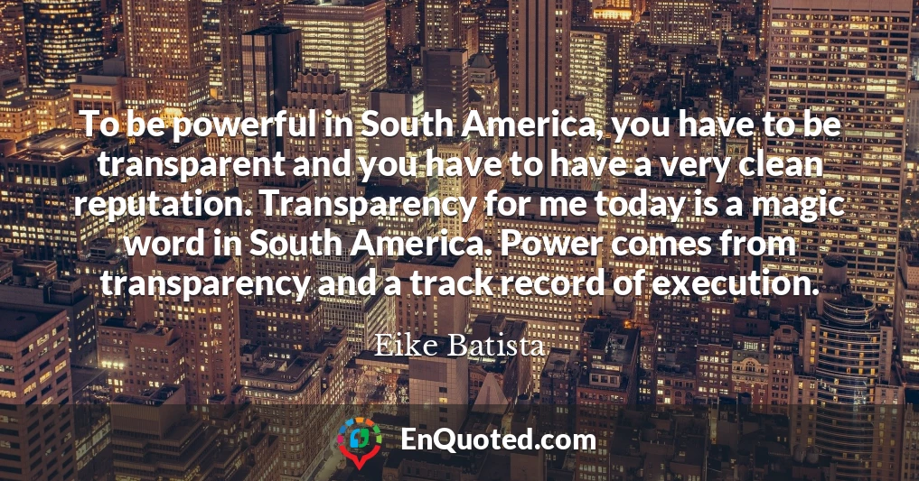 To be powerful in South America, you have to be transparent and you have to have a very clean reputation. Transparency for me today is a magic word in South America. Power comes from transparency and a track record of execution.