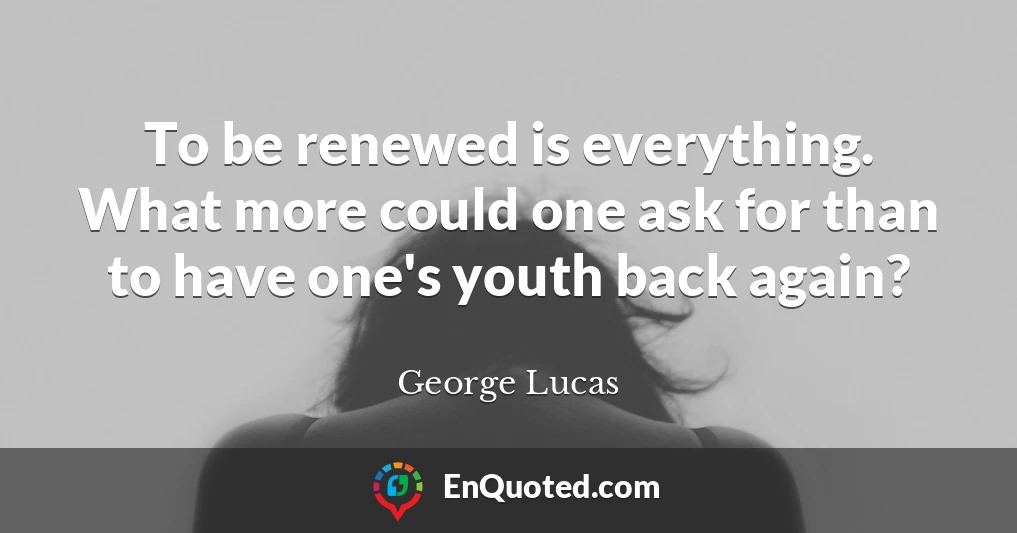To be renewed is everything. What more could one ask for than to have one's youth back again?