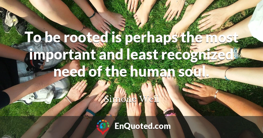 To be rooted is perhaps the most important and least recognized need of the human soul.
