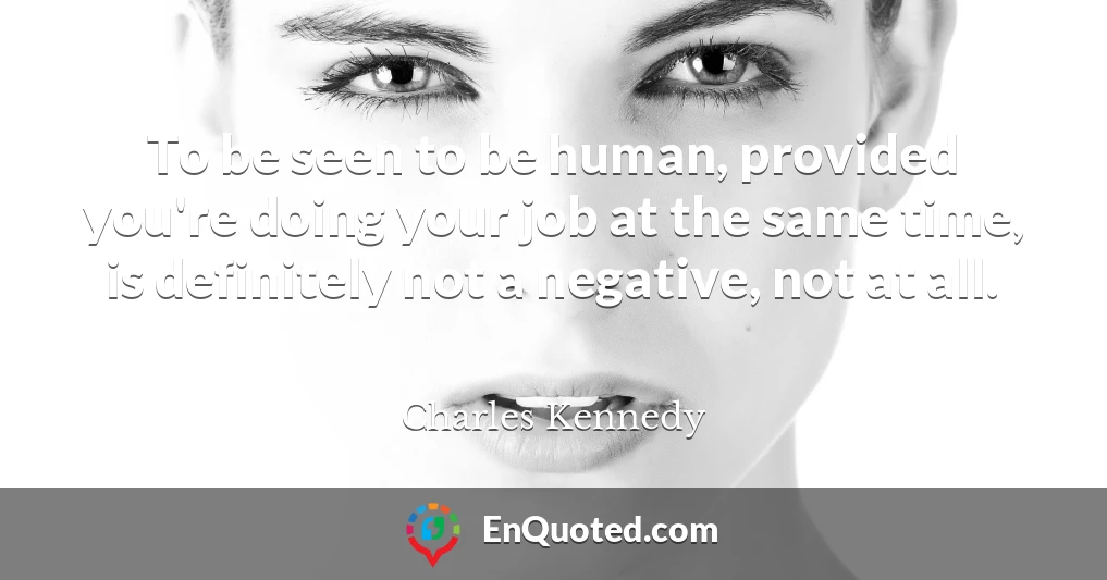 To be seen to be human, provided you're doing your job at the same time, is definitely not a negative, not at all.