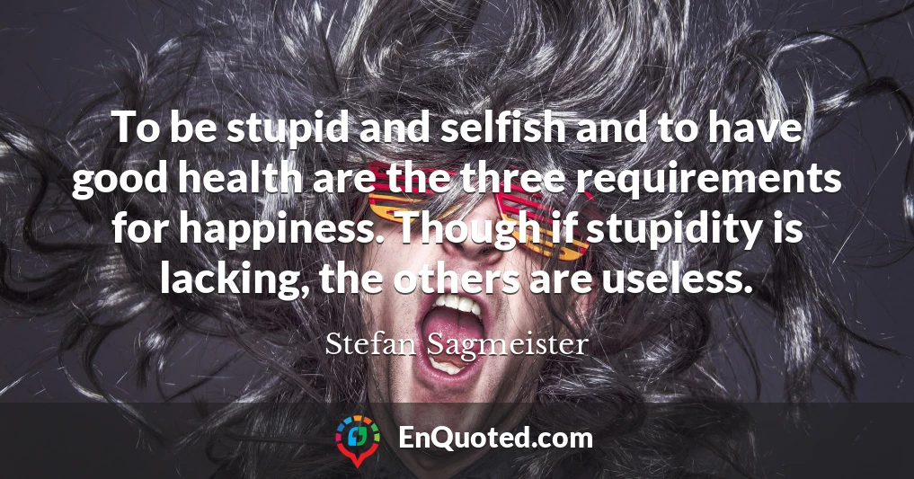 To be stupid and selfish and to have good health are the three requirements for happiness. Though if stupidity is lacking, the others are useless.