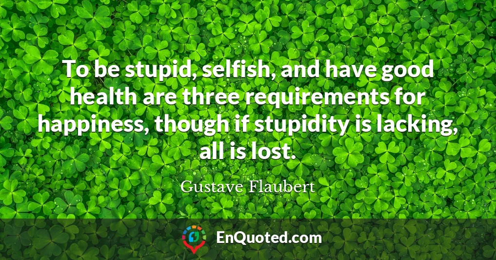 To be stupid, selfish, and have good health are three requirements for happiness, though if stupidity is lacking, all is lost.