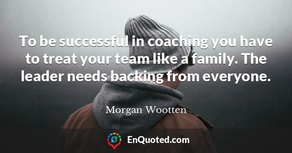 To be successful in coaching you have to treat your team like a family. The leader needs backing from everyone.