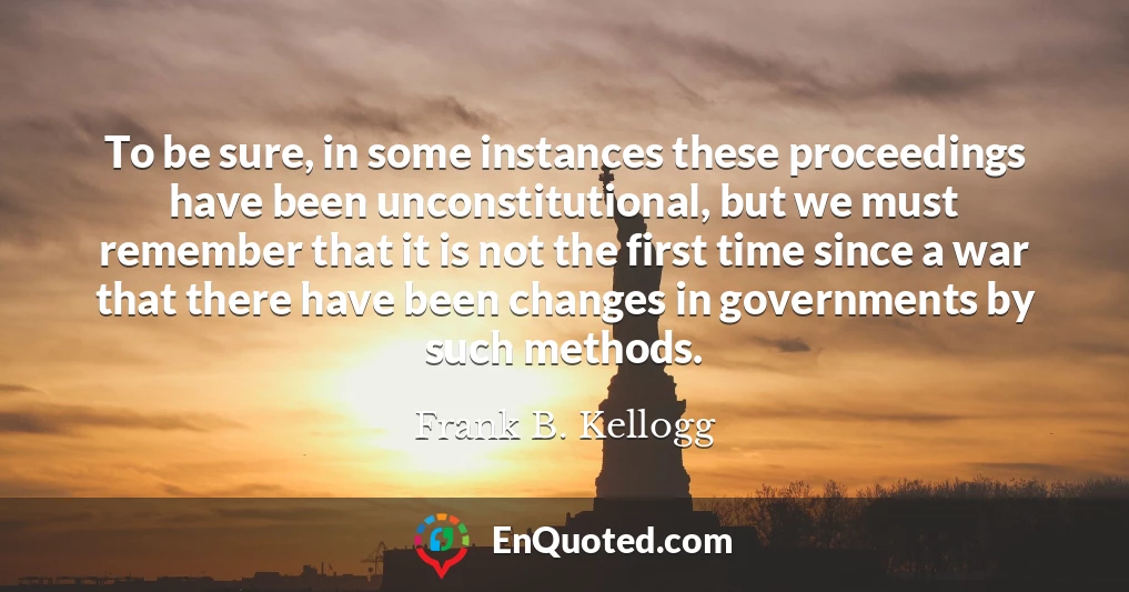 To be sure, in some instances these proceedings have been unconstitutional, but we must remember that it is not the first time since a war that there have been changes in governments by such methods.