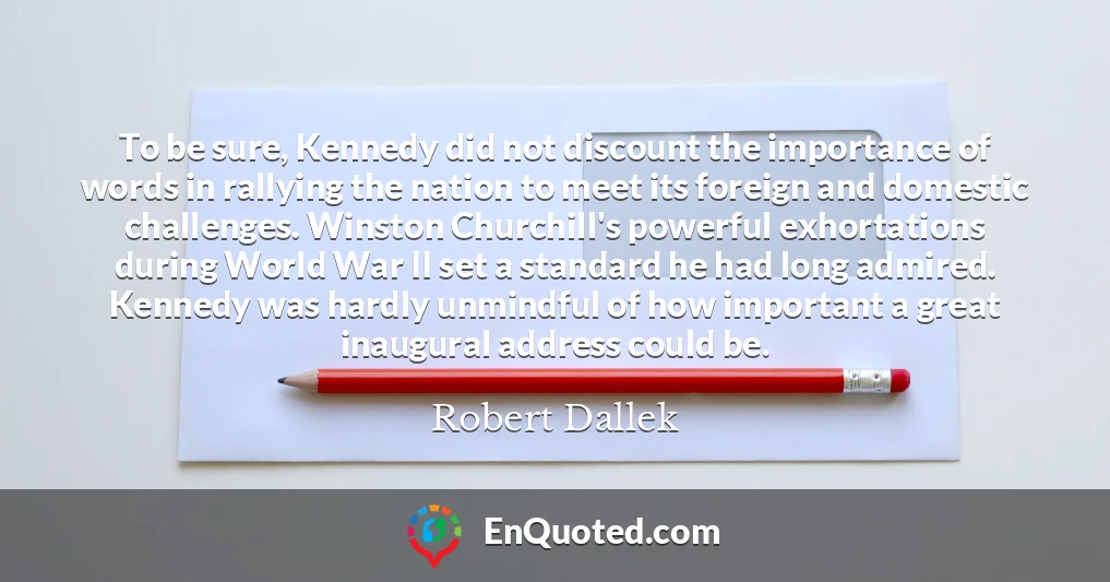 To be sure, Kennedy did not discount the importance of words in rallying the nation to meet its foreign and domestic challenges. Winston Churchill's powerful exhortations during World War II set a standard he had long admired. Kennedy was hardly unmindful of how important a great inaugural address could be.