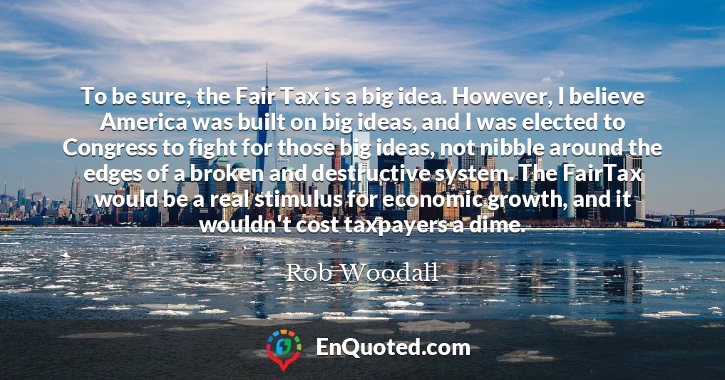 To be sure, the Fair Tax is a big idea. However, I believe America was built on big ideas, and I was elected to Congress to fight for those big ideas, not nibble around the edges of a broken and destructive system. The FairTax would be a real stimulus for economic growth, and it wouldn't cost taxpayers a dime.