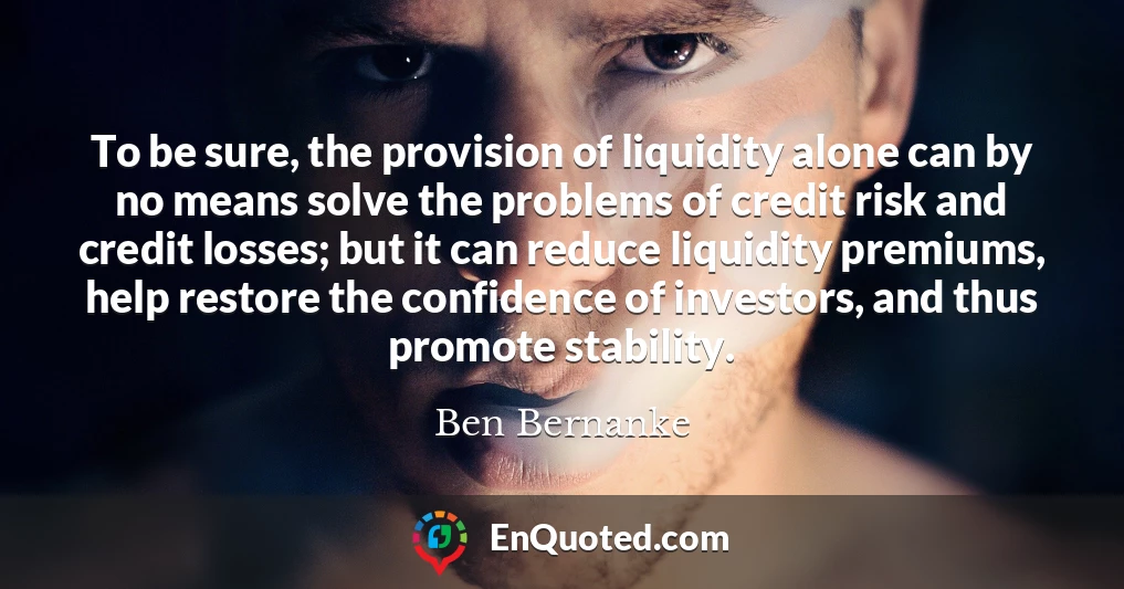 To be sure, the provision of liquidity alone can by no means solve the problems of credit risk and credit losses; but it can reduce liquidity premiums, help restore the confidence of investors, and thus promote stability.
