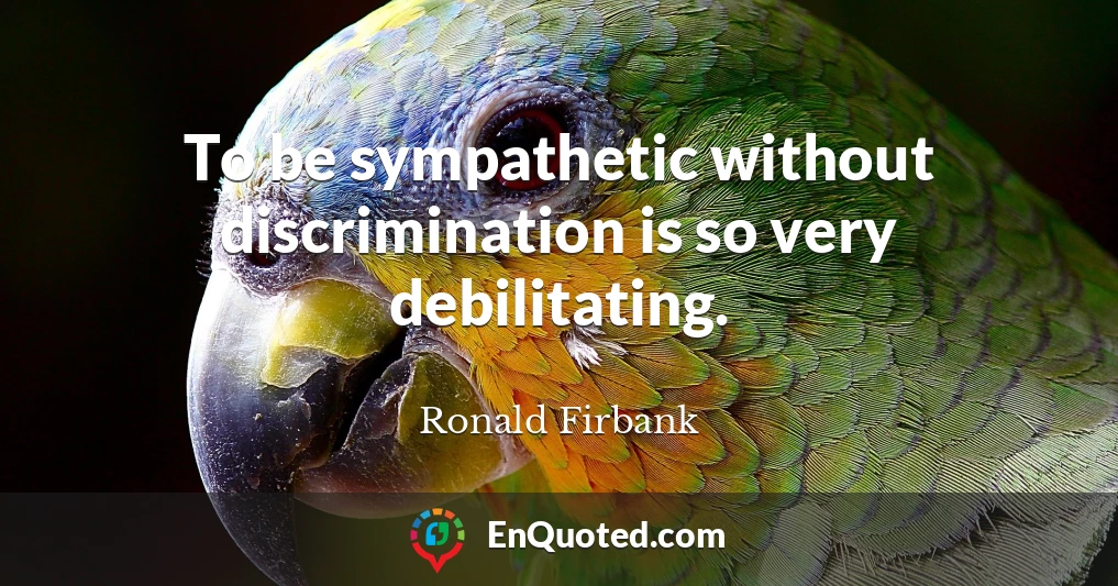 To be sympathetic without discrimination is so very debilitating.