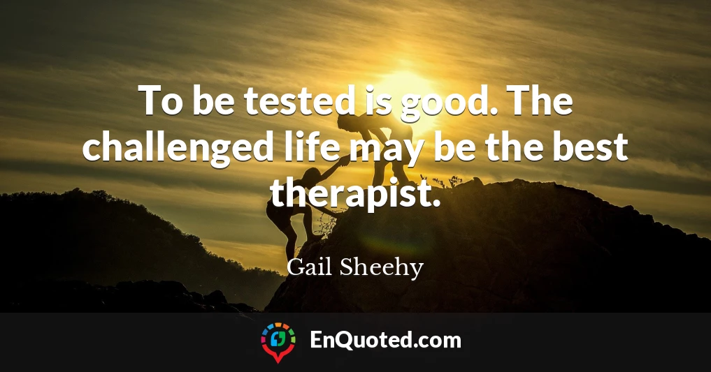 To be tested is good. The challenged life may be the best therapist.