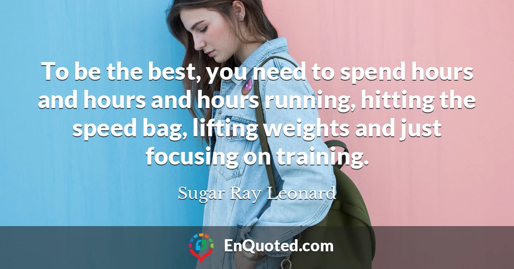 To be the best, you need to spend hours and hours and hours running, hitting the speed bag, lifting weights and just focusing on training.