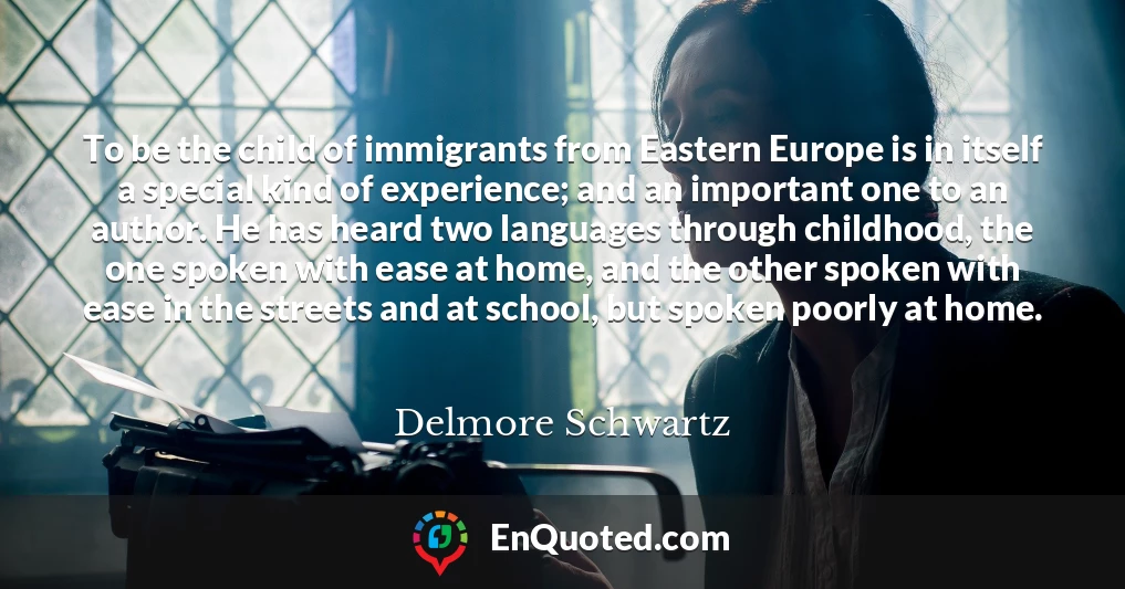 To be the child of immigrants from Eastern Europe is in itself a special kind of experience; and an important one to an author. He has heard two languages through childhood, the one spoken with ease at home, and the other spoken with ease in the streets and at school, but spoken poorly at home.