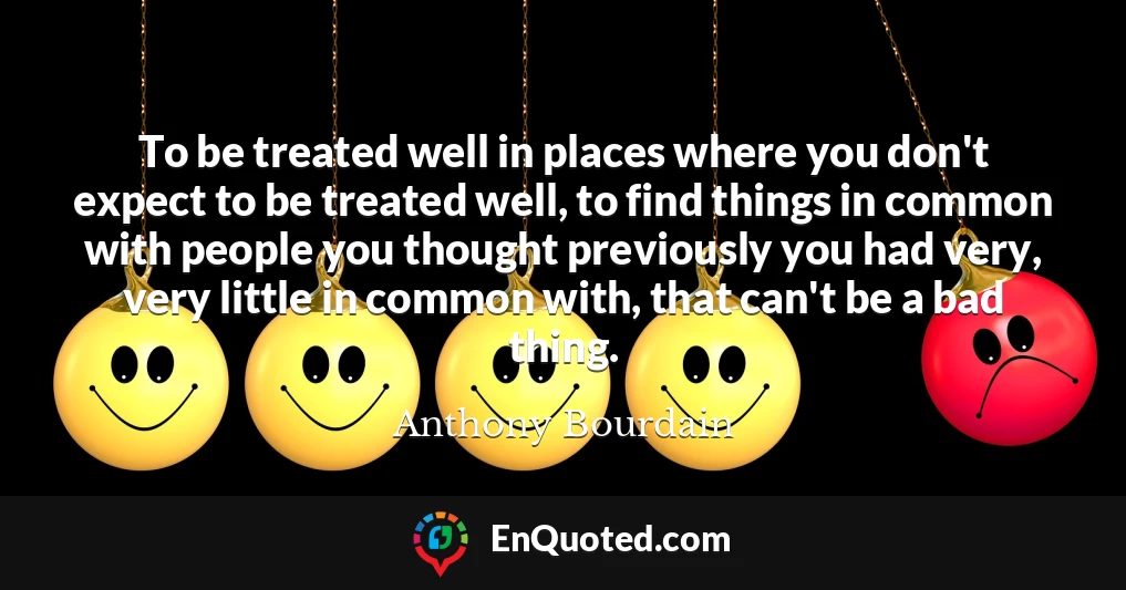 To be treated well in places where you don't expect to be treated well, to find things in common with people you thought previously you had very, very little in common with, that can't be a bad thing.