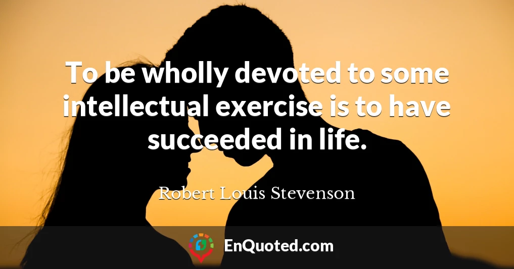 To be wholly devoted to some intellectual exercise is to have succeeded in life.