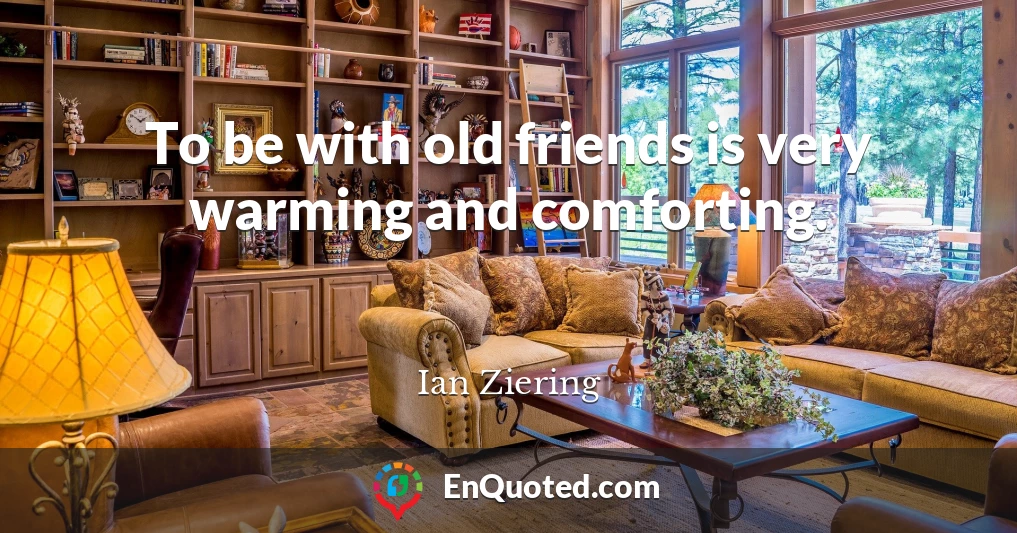 To be with old friends is very warming and comforting.