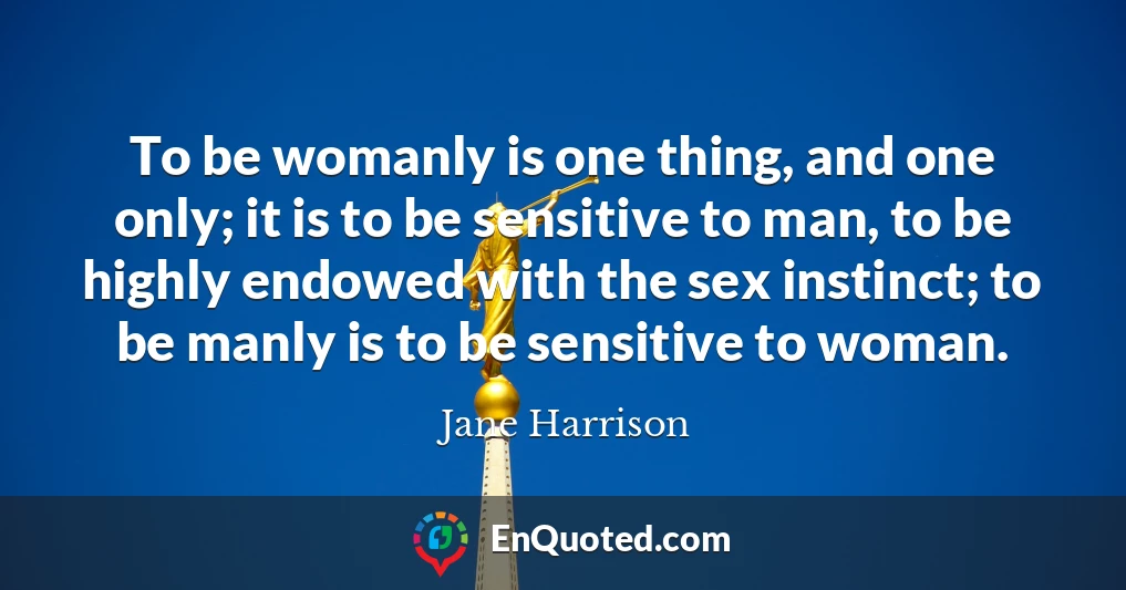 To be womanly is one thing, and one only; it is to be sensitive to man, to be highly endowed with the sex instinct; to be manly is to be sensitive to woman.