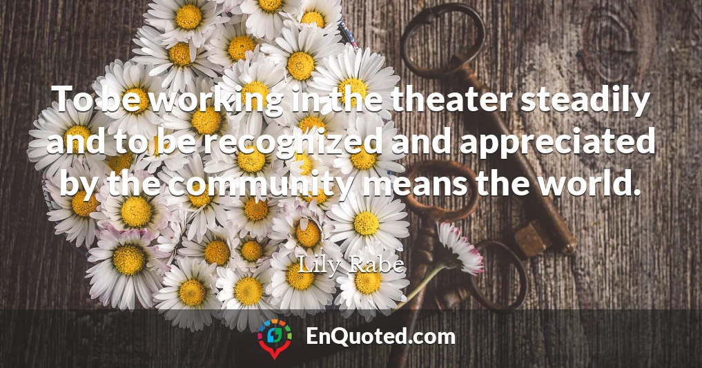 To be working in the theater steadily and to be recognized and appreciated by the community means the world.
