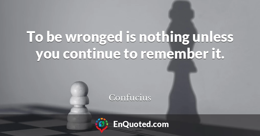 To be wronged is nothing unless you continue to remember it.