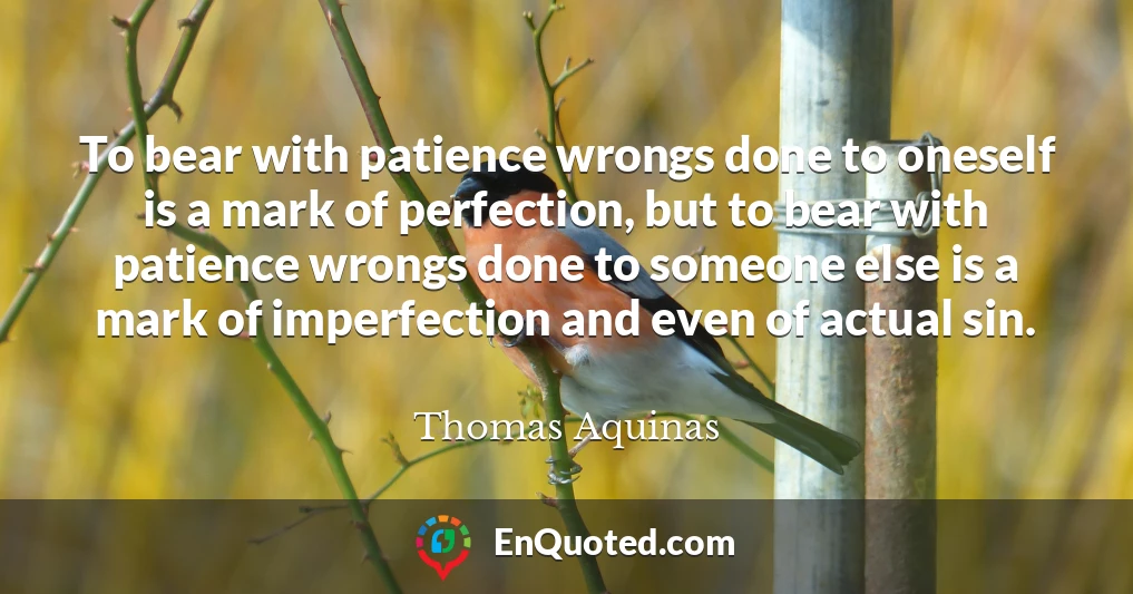 To bear with patience wrongs done to oneself is a mark of perfection, but to bear with patience wrongs done to someone else is a mark of imperfection and even of actual sin.