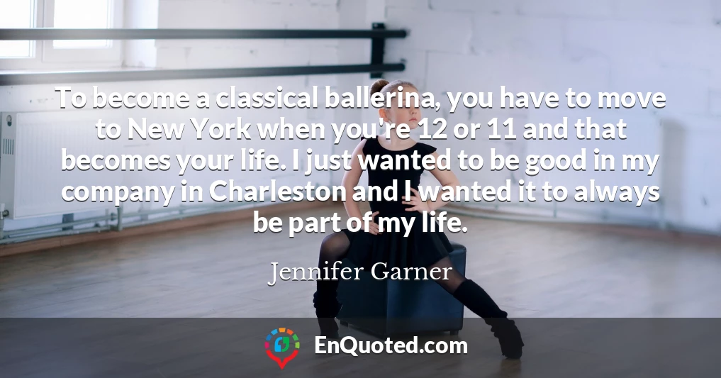 To become a classical ballerina, you have to move to New York when you're 12 or 11 and that becomes your life. I just wanted to be good in my company in Charleston and I wanted it to always be part of my life.
