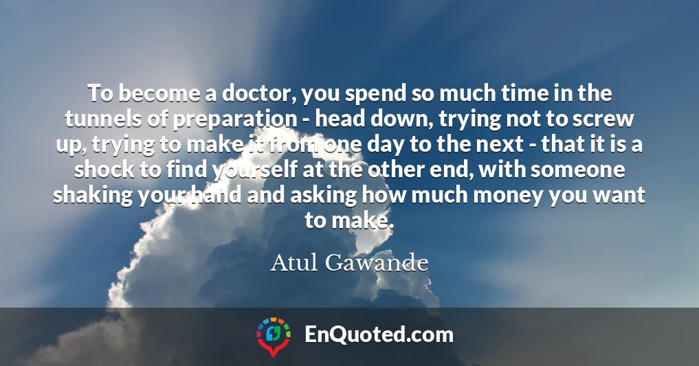 To become a doctor, you spend so much time in the tunnels of preparation - head down, trying not to screw up, trying to make it from one day to the next - that it is a shock to find yourself at the other end, with someone shaking your hand and asking how much money you want to make.