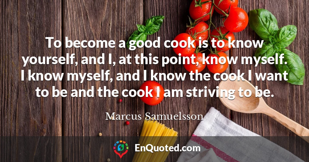 To become a good cook is to know yourself, and I, at this point, know myself. I know myself, and I know the cook I want to be and the cook I am striving to be.