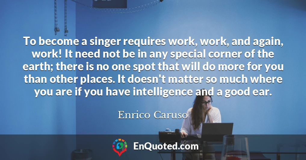 To become a singer requires work, work, and again, work! It need not be in any special corner of the earth; there is no one spot that will do more for you than other places. It doesn't matter so much where you are if you have intelligence and a good ear.