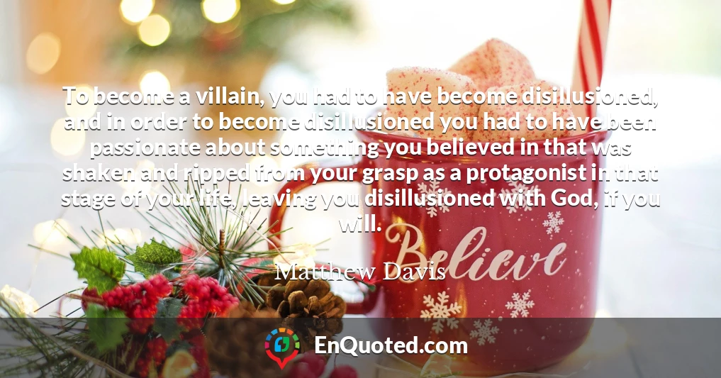 To become a villain, you had to have become disillusioned, and in order to become disillusioned you had to have been passionate about something you believed in that was shaken and ripped from your grasp as a protagonist in that stage of your life, leaving you disillusioned with God, if you will.