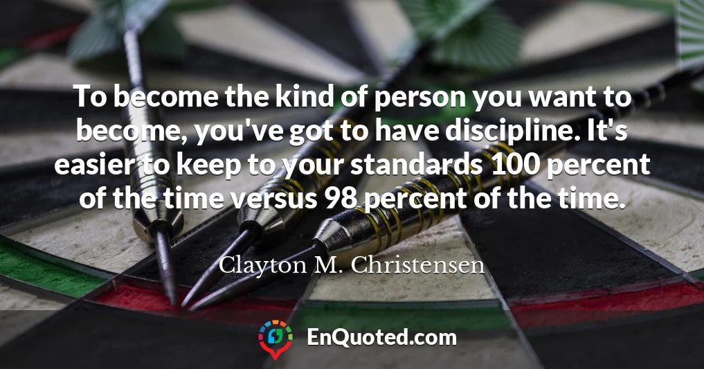 To become the kind of person you want to become, you've got to have discipline. It's easier to keep to your standards 100 percent of the time versus 98 percent of the time.