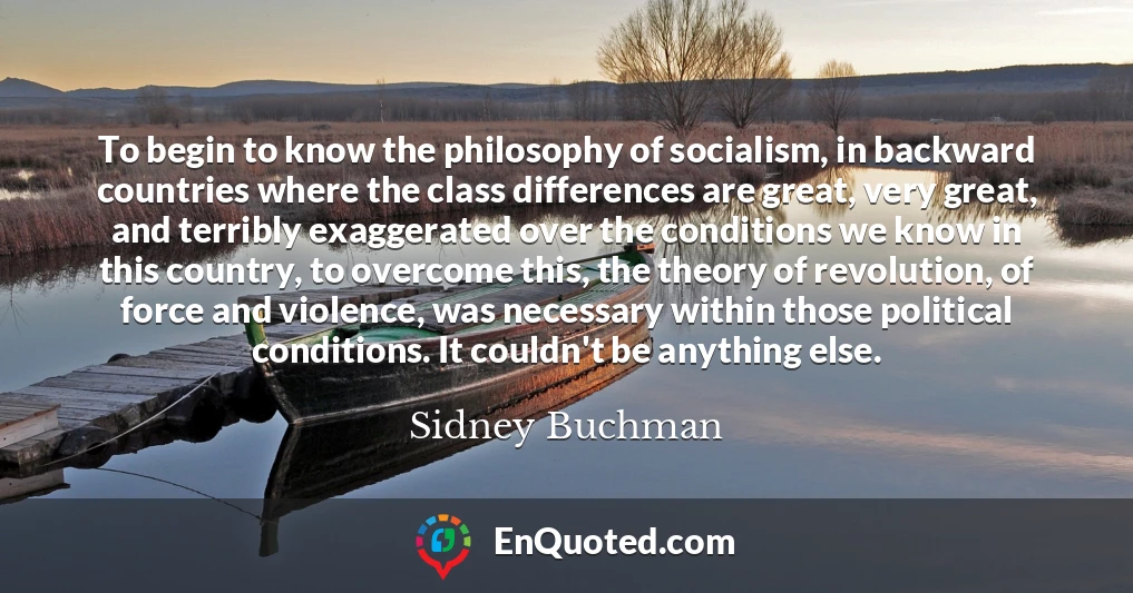 To begin to know the philosophy of socialism, in backward countries where the class differences are great, very great, and terribly exaggerated over the conditions we know in this country, to overcome this, the theory of revolution, of force and violence, was necessary within those political conditions. It couldn't be anything else.