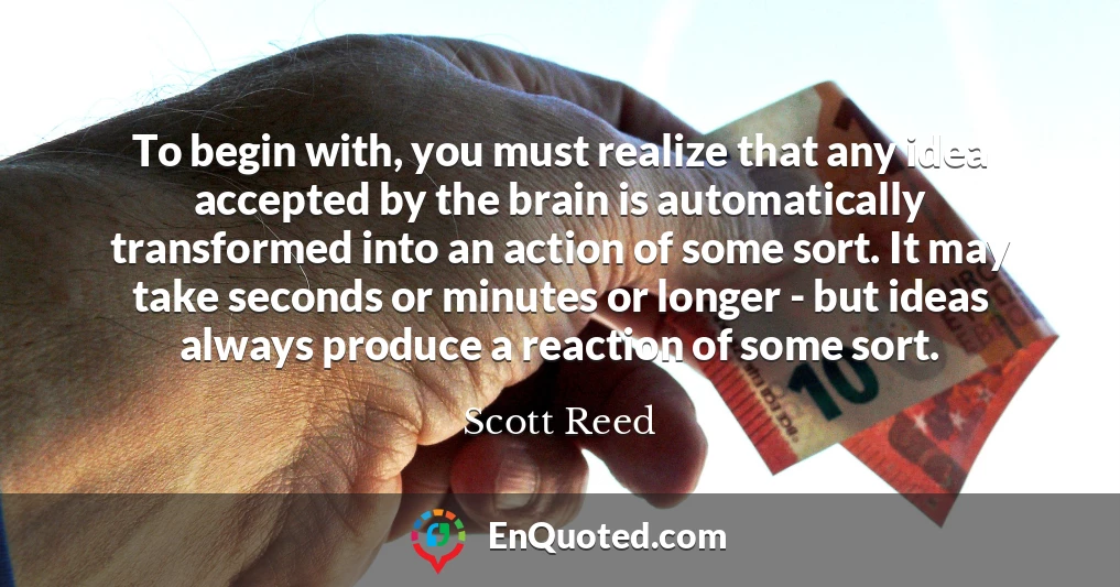 To begin with, you must realize that any idea accepted by the brain is automatically transformed into an action of some sort. It may take seconds or minutes or longer - but ideas always produce a reaction of some sort.