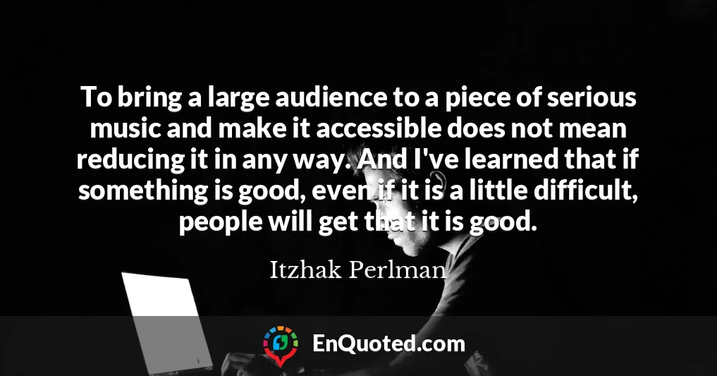To bring a large audience to a piece of serious music and make it accessible does not mean reducing it in any way. And I've learned that if something is good, even if it is a little difficult, people will get that it is good.