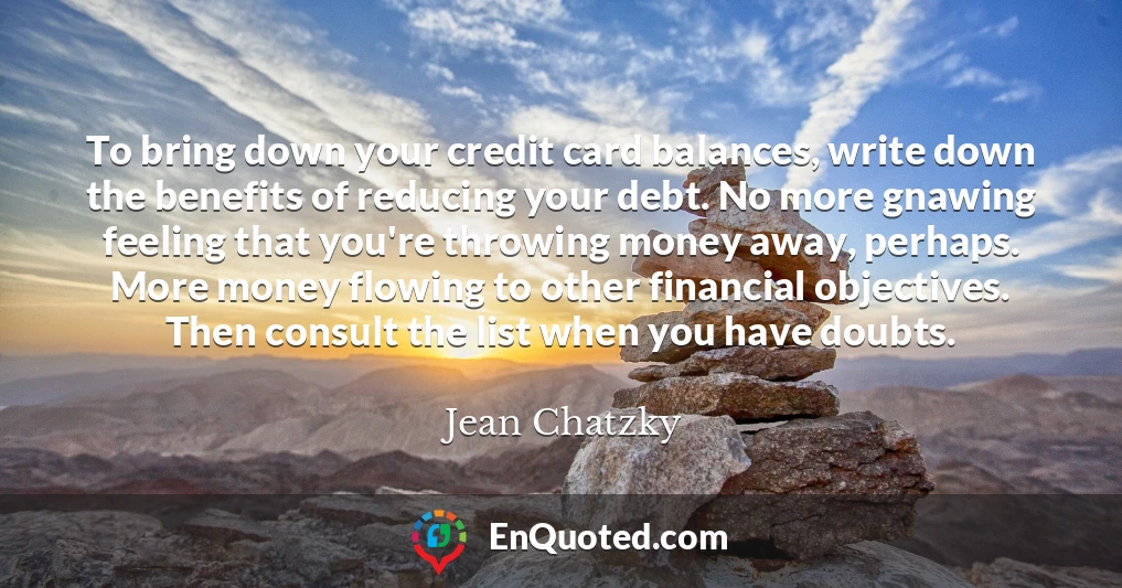 To bring down your credit card balances, write down the benefits of reducing your debt. No more gnawing feeling that you're throwing money away, perhaps. More money flowing to other financial objectives. Then consult the list when you have doubts.