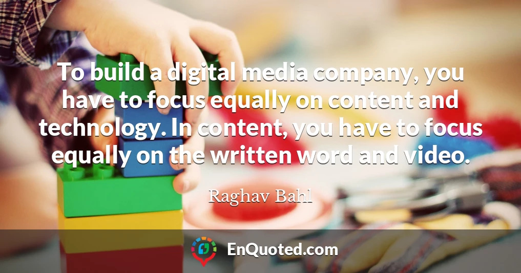 To build a digital media company, you have to focus equally on content and technology. In content, you have to focus equally on the written word and video.
