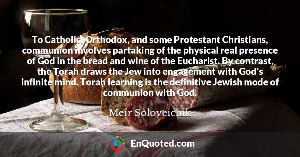 To Catholic, Orthodox, and some Protestant Christians, communion involves partaking of the physical real presence of God in the bread and wine of the Eucharist. By contrast, the Torah draws the Jew into engagement with God's infinite mind. Torah learning is the definitive Jewish mode of communion with God.