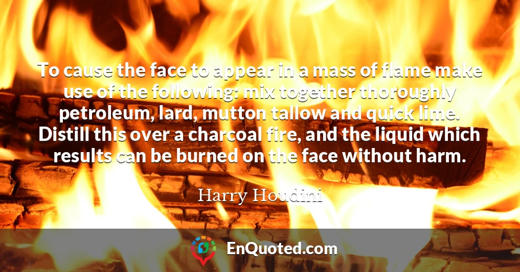 To cause the face to appear in a mass of flame make use of the following: mix together thoroughly petroleum, lard, mutton tallow and quick lime. Distill this over a charcoal fire, and the liquid which results can be burned on the face without harm.