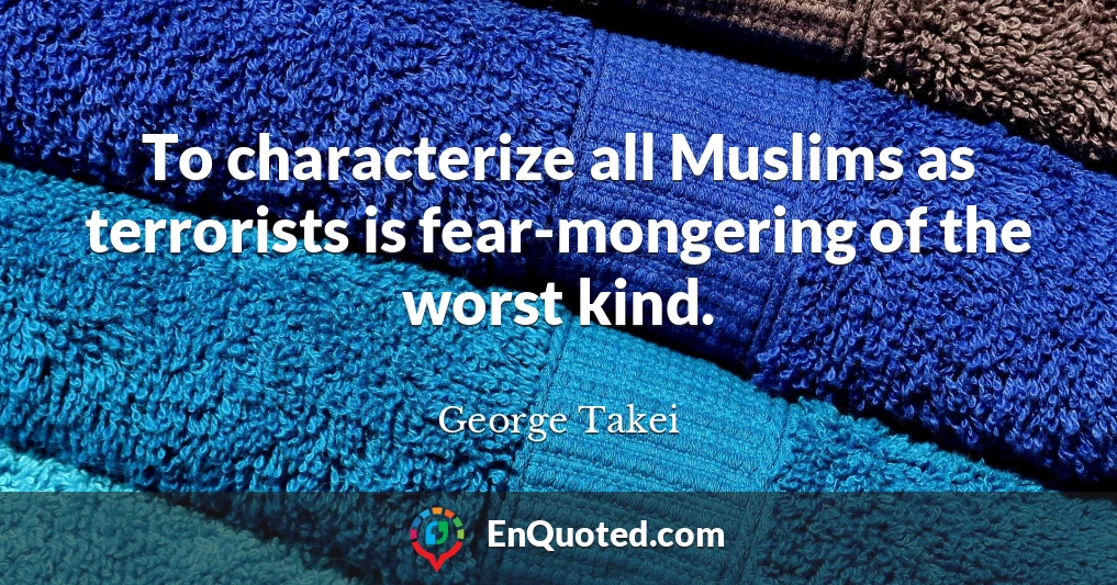 To characterize all Muslims as terrorists is fear-mongering of the worst kind.