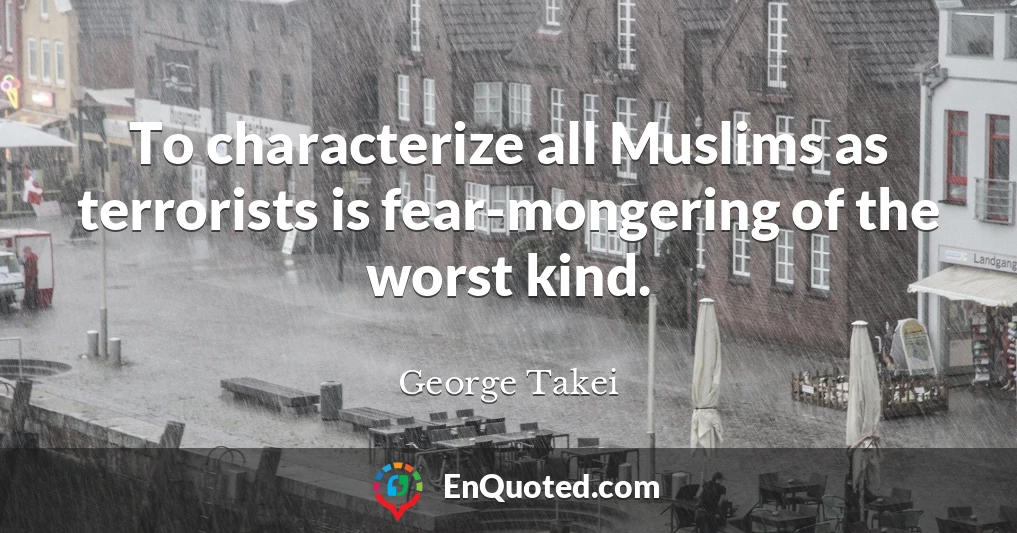 To characterize all Muslims as terrorists is fear-mongering of the worst kind.