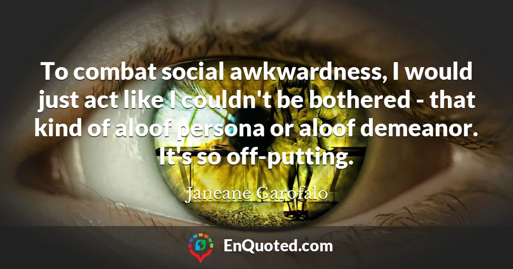 To combat social awkwardness, I would just act like I couldn't be bothered - that kind of aloof persona or aloof demeanor. It's so off-putting.