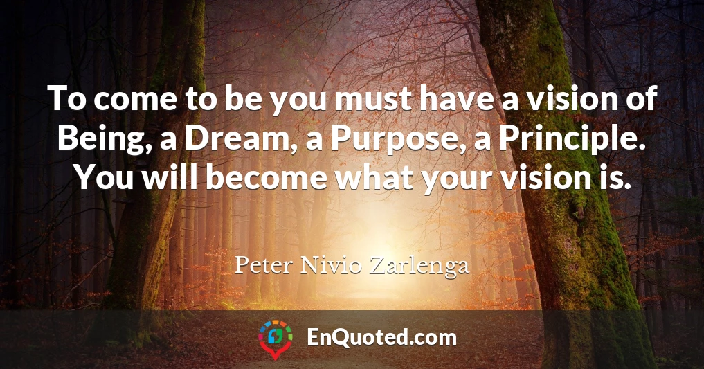 To come to be you must have a vision of Being, a Dream, a Purpose, a Principle. You will become what your vision is.