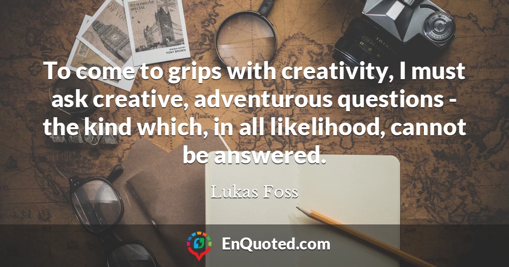 To come to grips with creativity, I must ask creative, adventurous questions - the kind which, in all likelihood, cannot be answered.