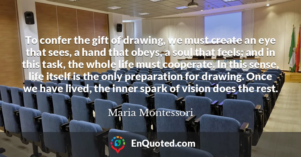To confer the gift of drawing, we must create an eye that sees, a hand that obeys, a soul that feels; and in this task, the whole life must cooperate. In this sense, life itself is the only preparation for drawing. Once we have lived, the inner spark of vision does the rest.