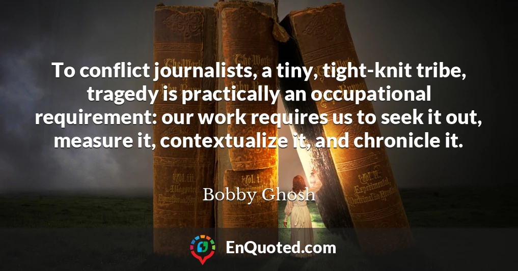 To conflict journalists, a tiny, tight-knit tribe, tragedy is practically an occupational requirement: our work requires us to seek it out, measure it, contextualize it, and chronicle it.