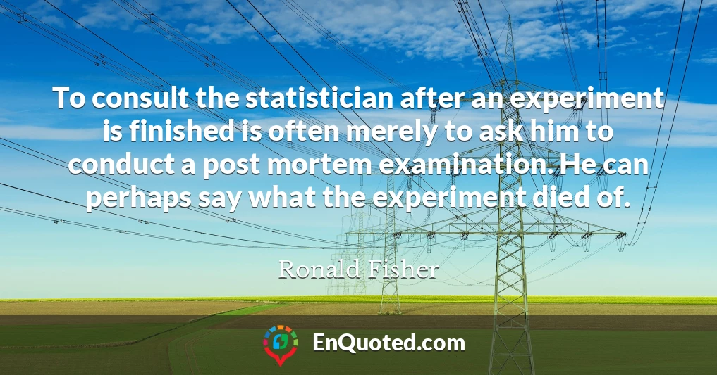 To consult the statistician after an experiment is finished is often merely to ask him to conduct a post mortem examination. He can perhaps say what the experiment died of.