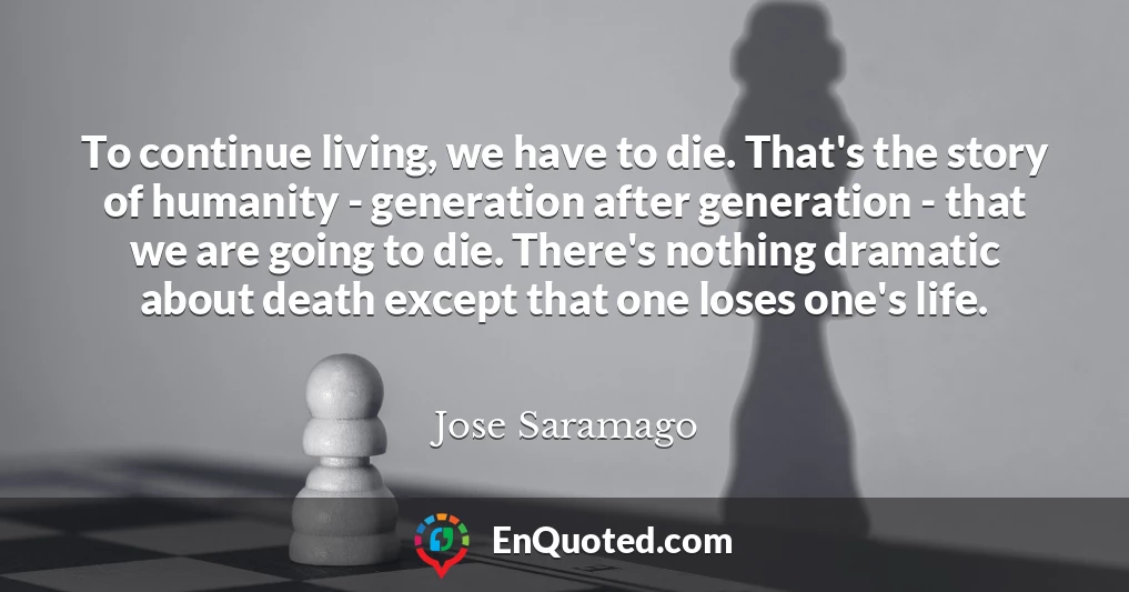 To continue living, we have to die. That's the story of humanity - generation after generation - that we are going to die. There's nothing dramatic about death except that one loses one's life.