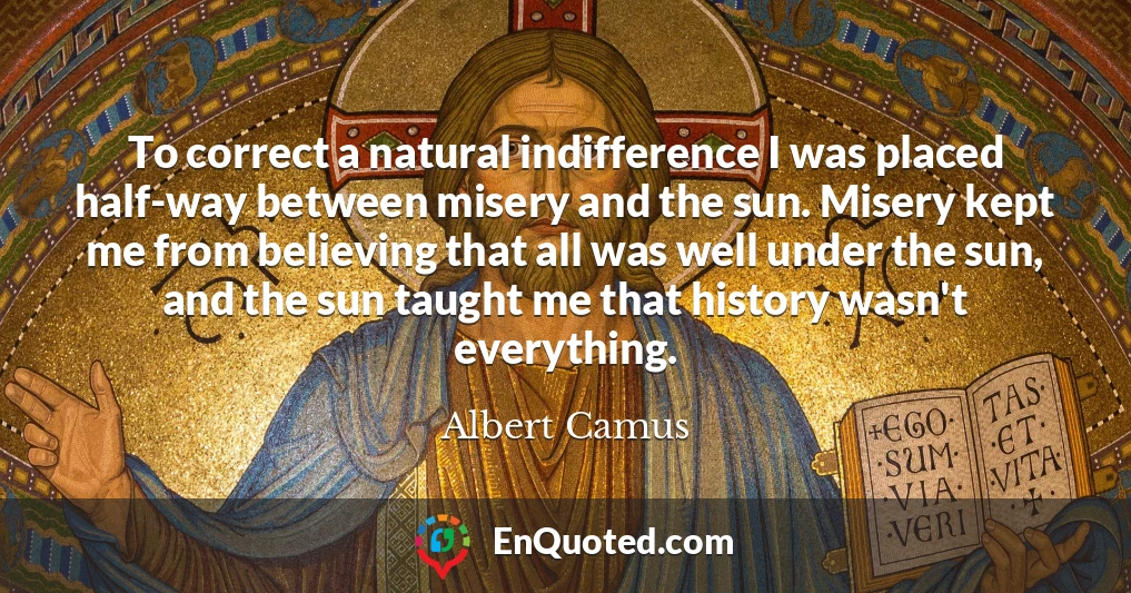 To correct a natural indifference I was placed half-way between misery and the sun. Misery kept me from believing that all was well under the sun, and the sun taught me that history wasn't everything.