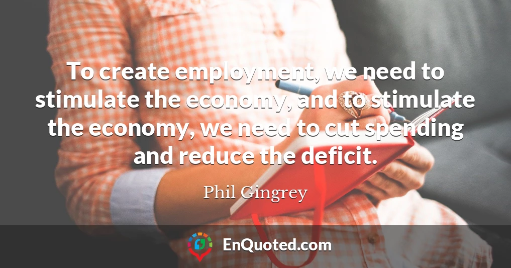 To create employment, we need to stimulate the economy, and to stimulate the economy, we need to cut spending and reduce the deficit.