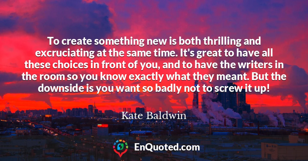 To create something new is both thrilling and excruciating at the same time. It's great to have all these choices in front of you, and to have the writers in the room so you know exactly what they meant. But the downside is you want so badly not to screw it up!