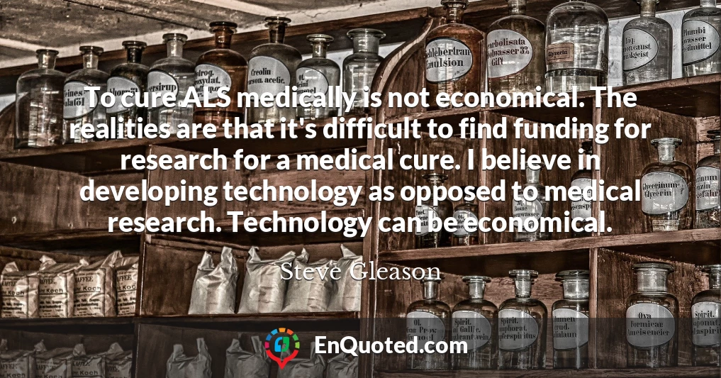 To cure ALS medically is not economical. The realities are that it's difficult to find funding for research for a medical cure. I believe in developing technology as opposed to medical research. Technology can be economical.