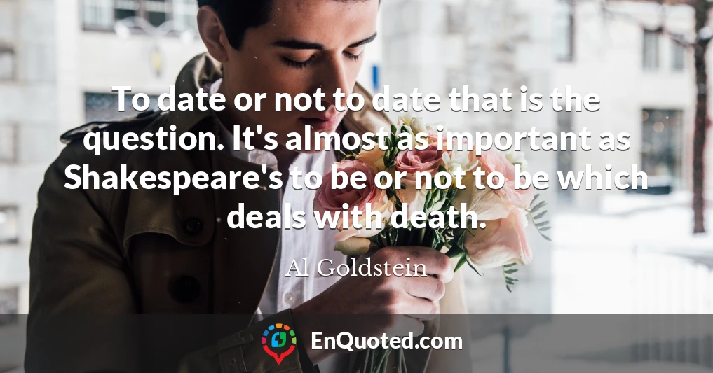 To date or not to date that is the question. It's almost as important as Shakespeare's to be or not to be which deals with death.