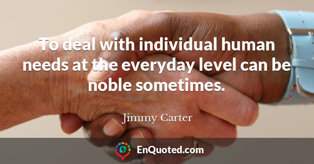 To deal with individual human needs at the everyday level can be noble sometimes.